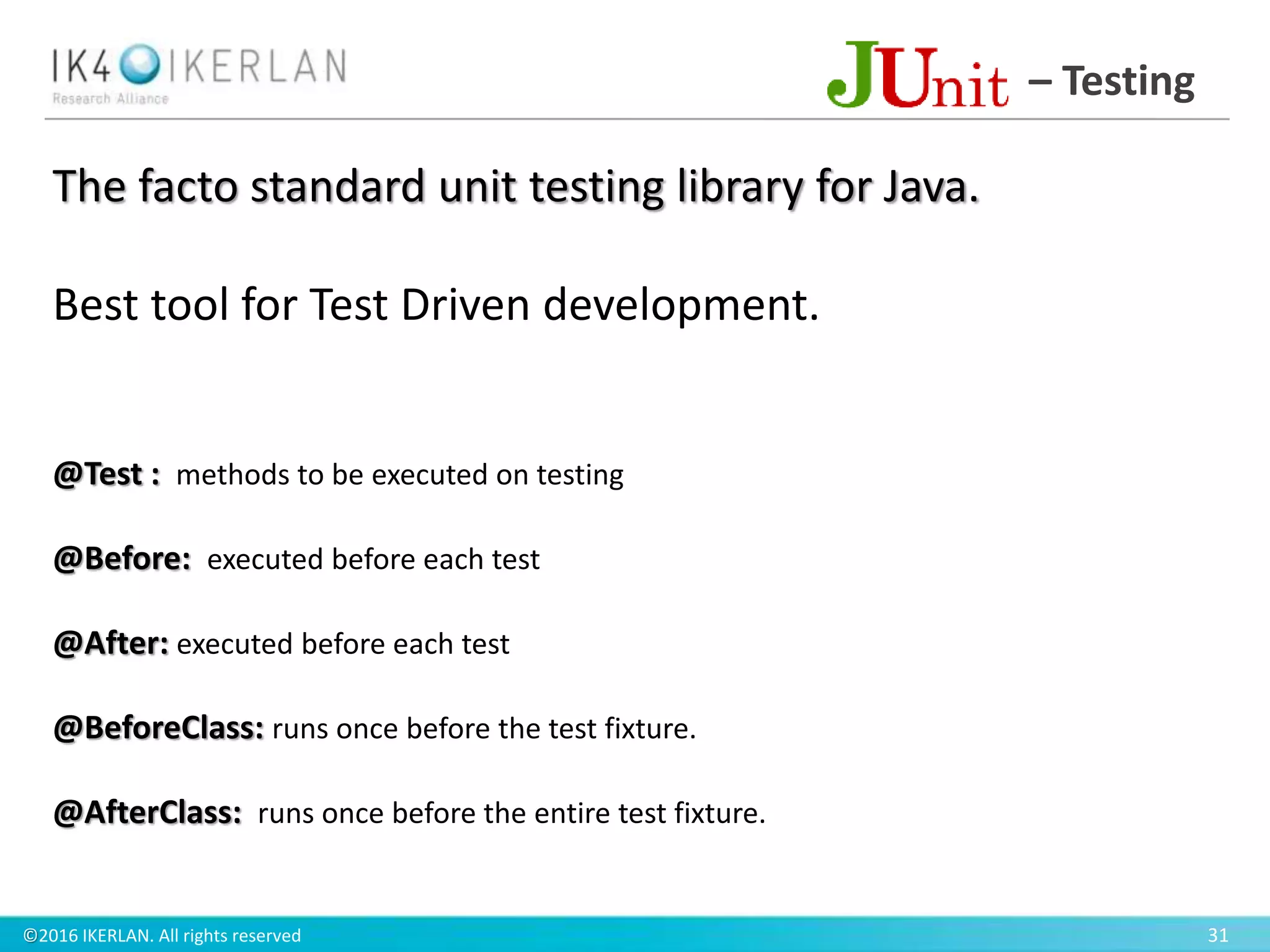 ©2016 IKERLAN. All rights reserved 31
– Testing
The facto standard unit testing library for Java.
Best tool for Test Driven development.
@Test : methods to be executed on testing
@Before: executed before each test
@After: executed before each test
@BeforeClass: runs once before the test fixture.
@AfterClass: runs once before the entire test fixture.
 