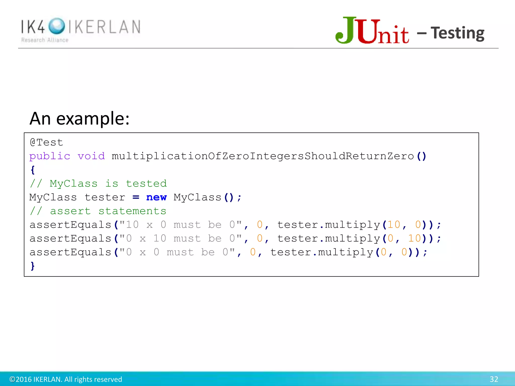 ©2016 IKERLAN. All rights reserved 32
– Testing
@Test
public void multiplicationOfZeroIntegersShouldReturnZero()
{
// MyClass is tested
MyClass tester = new MyClass();
// assert statements
assertEquals("10 x 0 must be 0", 0, tester.multiply(10, 0));
assertEquals("0 x 10 must be 0", 0, tester.multiply(0, 10));
assertEquals("0 x 0 must be 0", 0, tester.multiply(0, 0));
}
An example:
 