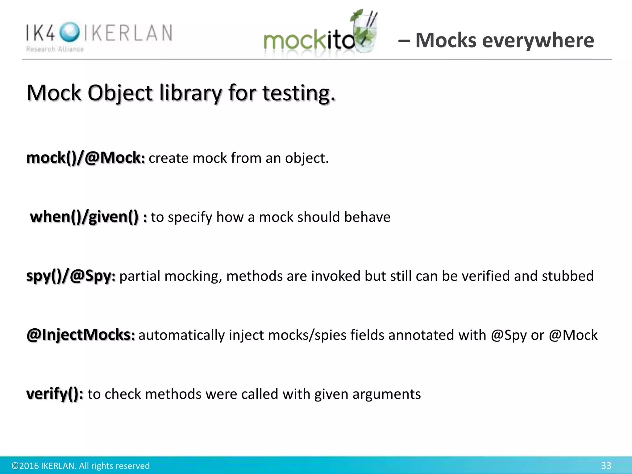 ©2016 IKERLAN. All rights reserved 33
– Mocks everywhere
mock()/@Mock: create mock from an object.
when()/given() : to specify how a mock should behave
spy()/@Spy: partial mocking, methods are invoked but still can be verified and stubbed
@InjectMocks: automatically inject mocks/spies fields annotated with @Spy or @Mock
verify(): to check methods were called with given arguments
Mock Object library for testing.
 