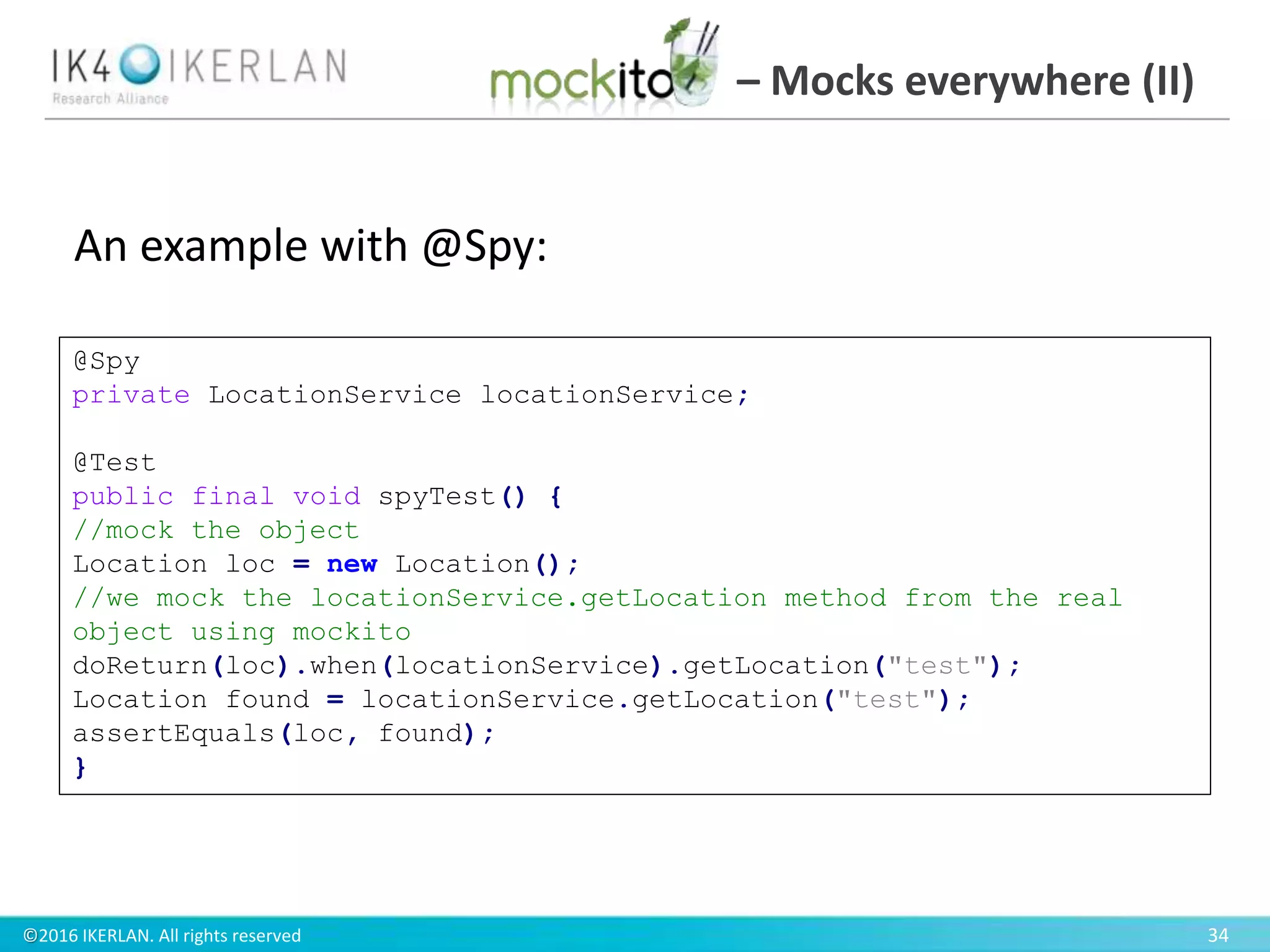©2016 IKERLAN. All rights reserved 34
– Mocks everywhere (II)
@Spy
private LocationService locationService;
@Test
public final void spyTest() {
//mock the object
Location loc = new Location();
//we mock the locationService.getLocation method from the real
object using mockito
doReturn(loc).when(locationService).getLocation("test");
Location found = locationService.getLocation("test");
assertEquals(loc, found);
}
An example with @Spy:
 