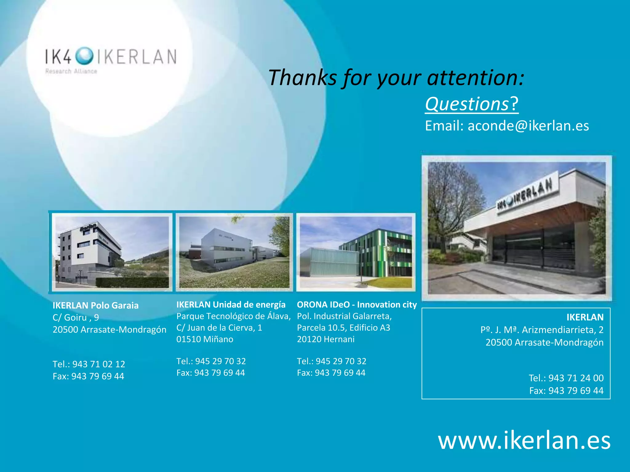 ©2016 IKERLAN. All rights reserved
IKERLAN Polo Garaia
C/ Goiru , 9
20500 Arrasate-Mondragón
Tel.: 943 71 02 12
Fax: 943 79 69 44
IKERLAN Unidad de energía
Parque Tecnológico de Álava,
C/ Juan de la Cierva, 1
01510 Miñano
Tel.: 945 29 70 32
Fax: 943 79 69 44
www.ikerlan.es
ORONA IDeO - Innovation city
Pol. Industrial Galarreta,
Parcela 10.5, Edificio A3
20120 Hernani
Tel.: 945 29 70 32
Fax: 943 79 69 44
IKERLAN
Pº. J. Mª. Arizmendiarrieta, 2
20500 Arrasate-Mondragón
Tel.: 943 71 24 00
Fax: 943 79 69 44
Questions?
Email: aconde@ikerlan.es
Thanks for your attention:
 