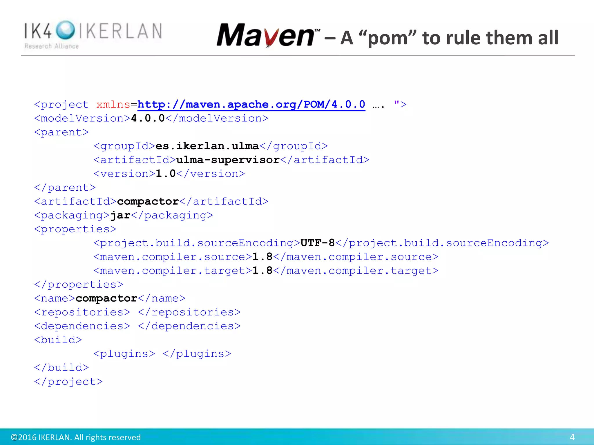 ©2016 IKERLAN. All rights reserved 4
<project xmlns=http://maven.apache.org/POM/4.0.0 …. ">
<modelVersion>4.0.0</modelVersion>
<parent>
<groupId>es.ikerlan.ulma</groupId>
<artifactId>ulma-supervisor</artifactId>
<version>1.0</version>
</parent>
<artifactId>compactor</artifactId>
<packaging>jar</packaging>
<properties>
<project.build.sourceEncoding>UTF-8</project.build.sourceEncoding>
<maven.compiler.source>1.8</maven.compiler.source>
<maven.compiler.target>1.8</maven.compiler.target>
</properties>
<name>compactor</name>
<repositories> </repositories>
<dependencies> </dependencies>
<build>
<plugins> </plugins>
</build>
</project>
– A “pom” to rule them all
 