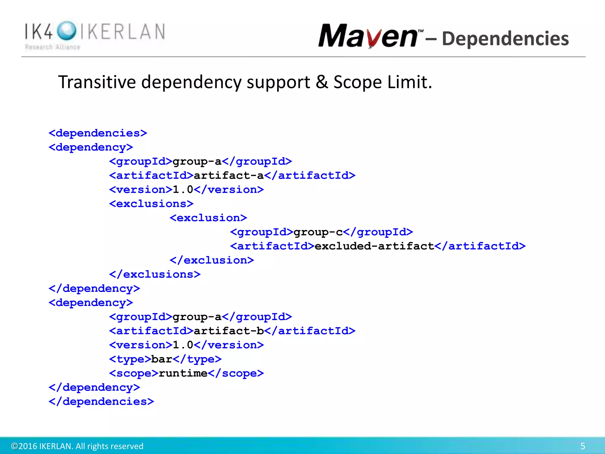 ©2016 IKERLAN. All rights reserved 5
– Dependencies
<dependencies>
<dependency>
<groupId>group-a</groupId>
<artifactId>artifact-a</artifactId>
<version>1.0</version>
<exclusions>
<exclusion>
<groupId>group-c</groupId>
<artifactId>excluded-artifact</artifactId>
</exclusion>
</exclusions>
</dependency>
<dependency>
<groupId>group-a</groupId>
<artifactId>artifact-b</artifactId>
<version>1.0</version>
<type>bar</type>
<scope>runtime</scope>
</dependency>
</dependencies>
Transitive dependency support & Scope Limit.
 