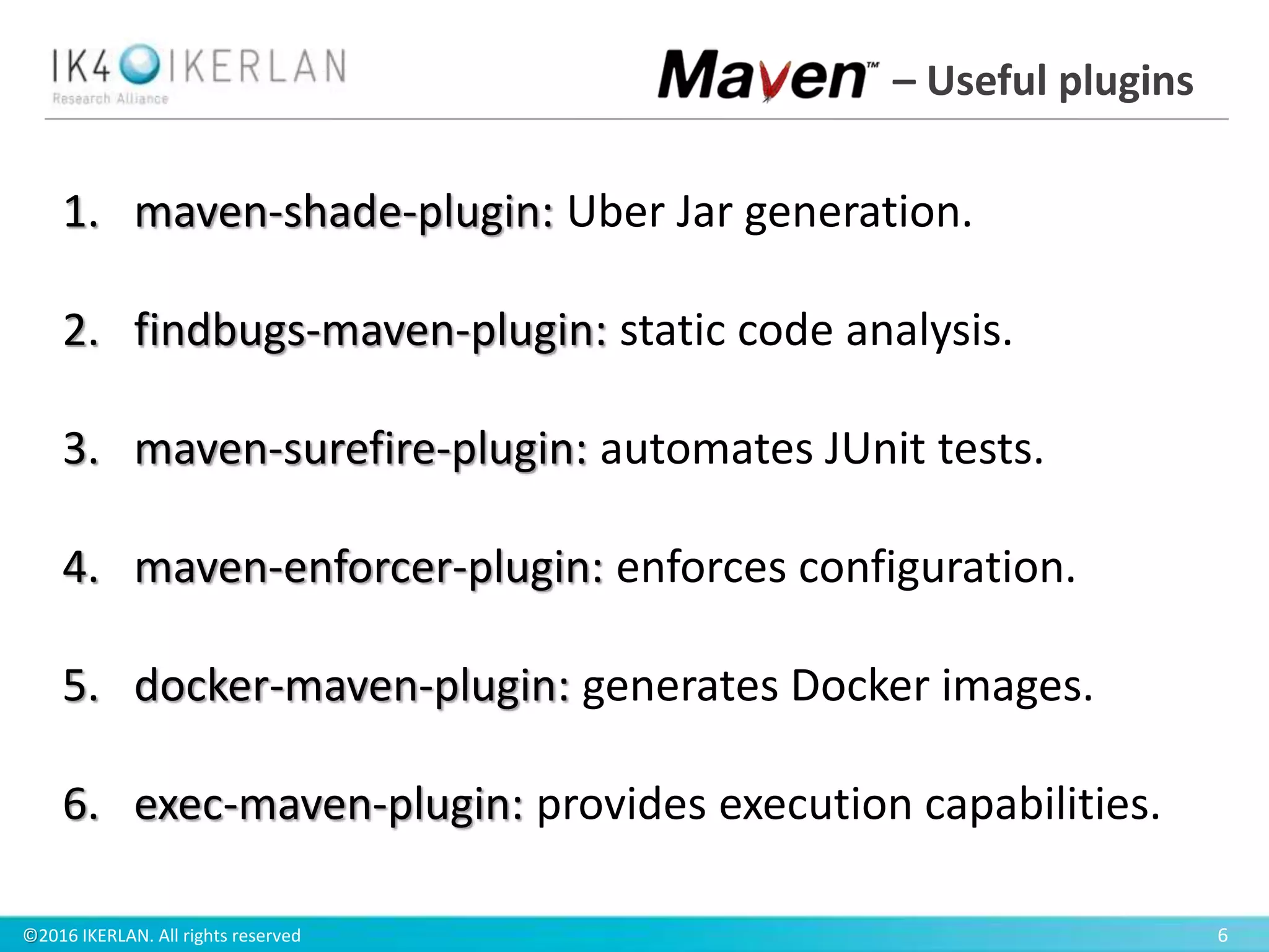 ©2016 IKERLAN. All rights reserved 6
– Useful plugins
1. maven-shade-plugin: Uber Jar generation.
2. findbugs-maven-plugin: static code analysis.
3. maven-surefire-plugin: automates JUnit tests.
4. maven-enforcer-plugin: enforces configuration.
5. docker-maven-plugin: generates Docker images.
6. exec-maven-plugin: provides execution capabilities.
 