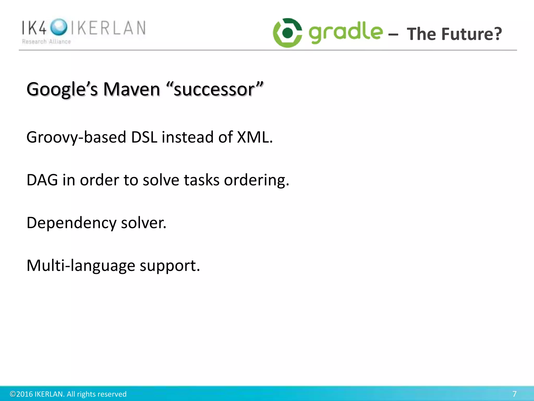 ©2016 IKERLAN. All rights reserved 7
– The Future?
Google’s Maven “successor”
Groovy-based DSL instead of XML.
DAG in order to solve tasks ordering.
Dependency solver.
Multi-language support.
 