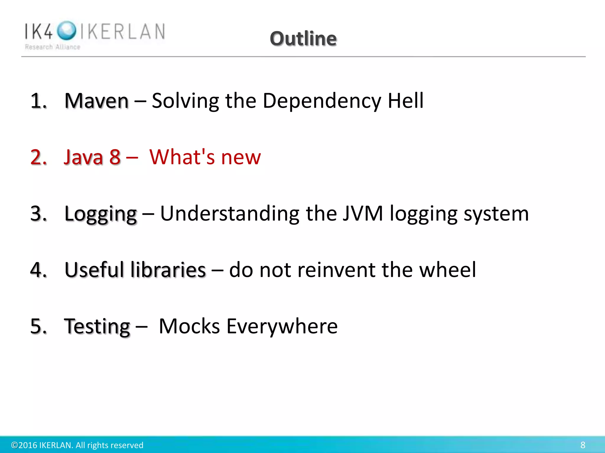©2016 IKERLAN. All rights reserved 8
Outline
1. Maven – Solving the Dependency Hell
2. Java 8 – What's new
3. Logging – Understanding the JVM logging system
4. Useful libraries – do not reinvent the wheel
5. Testing – Mocks Everywhere
 