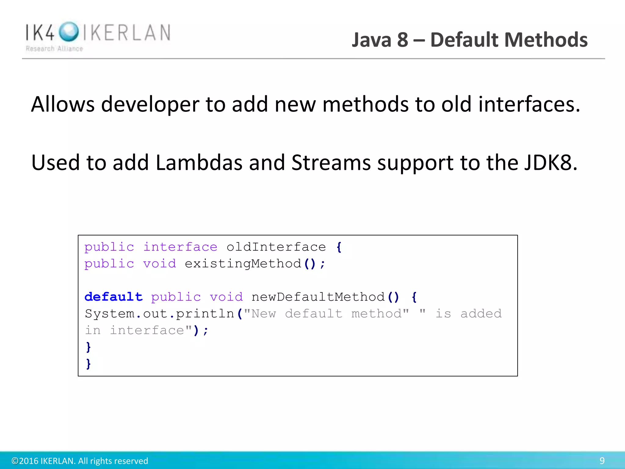 ©2016 IKERLAN. All rights reserved 9
Java 8 – Default Methods
Allows developer to add new methods to old interfaces.
Used to add Lambdas and Streams support to the JDK8.
public interface oldInterface {
public void existingMethod();
default public void newDefaultMethod() {
System.out.println("New default method" " is added
in interface");
}
}
 