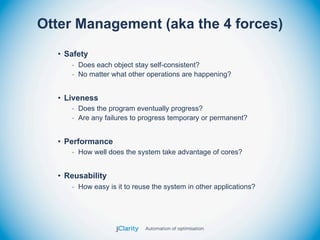 Otter Management (aka the 4 forces)
  • Safety
     - Does each object stay self-consistent?
     - No matter what other operations are happening?


  • Liveness
     - Does the program eventually progress?
     - Are any failures to progress temporary or permanent?


  • Performance
     - How well does the system take advantage of cores?


  • Reusability
     - How easy is it to reuse the system in other applications?
 