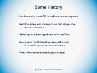 Some History
• Until recently, most CPUs had one processing core


• Multithreading was simulated on that single core
   - Not true concurrency


• Serial approach to algorithms often sufficed


• Interleaved multithreading can mask errors
   - Or be more forgiving than true concurrency


• Why, how and when did things change?
 