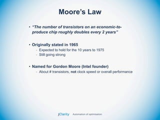 Moore’s Law
• “The number of transistors on an economic-to-
  produce chip roughly doubles every 2 years”


• Originally stated in 1965
   - Expected to hold for the 10 years to 1975
   - Still going strong


• Named for Gordon Moore (Intel founder)
   - About # transistors, not clock speed or overall performance
 