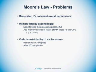Moore’s Law - Problems
• Remember, it's not about overall performance


• Memory latency exponent gap
   - Need to keep the processing pipeline full
   - Add memory caches of faster SRAM “close” to the CPU
       • (L1, L2 etc)


• Code is restricted by L1 cache misses
   - Rather than CPU speed
   - After JIT compilation
 