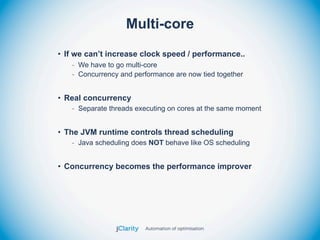 Multi-core
• If we can’t increase clock speed / performance..
   - We have to go multi-core
   - Concurrency and performance are now tied together


• Real concurrency
   - Separate threads executing on cores at the same moment


• The JVM runtime controls thread scheduling
   - Java scheduling does NOT behave like OS scheduling


• Concurrency becomes the performance improver
 