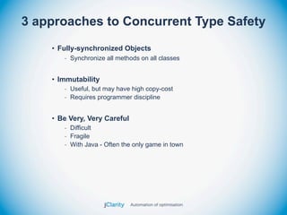 3 approaches to Concurrent Type Safety
    • Fully-synchronized Objects
       - Synchronize all methods on all classes


    • Immutability
       - Useful, but may have high copy-cost
       - Requires programmer discipline


    • Be Very, Very Careful
       - Difficult
       - Fragile
       - With Java - Often the only game in town
 
