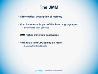 The JMM
• Mathematical description of memory


• Most impenetrable part of the Java language spec
   - Even worse than generics


• JMM makes minimum guarantees


• Real JVMs (and CPUs) may do more
   - Especially Intel chipsets
 