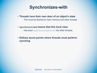 Synchronizes-with
• Threads have their own desc of an object’s state
   - This must be flushed to main memory and other threads


• synchronized means that this local view:
   - Has been synchronized-with the other threads


• Defines touch-points where threads must perform
  synching
 