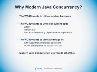 Why Modern Java Concurrency?
 • The WGJD wants to utilise modern hardware


 • The WGJD wants to write concurrent code
    - Safely
    - Without fear
    - With an understanding of performance implications


 • The WGJD wants to take advantage of:
    - JVM support for parallelised operations
    - An API that expands on synchronized


 • Modern Java Concurrency lets you do all of this
 