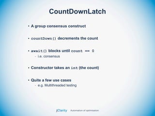 CountDownLatch
• A group consensus construct


• countDown() decrements the count


• await() blocks until count == 0
   - i.e. consensus


• Constructor takes an int (the count)


• Quite a few use cases
   - e.g. Multithreaded testing
 