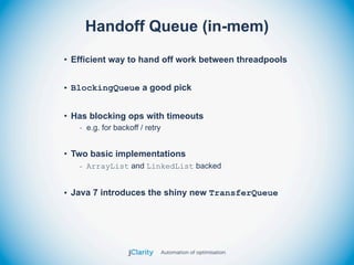 Handoff Queue (in-mem)
• Efficient way to hand off work between threadpools


• BlockingQueue a good pick


• Has blocking ops with timeouts
   - e.g. for backoff / retry


• Two basic implementations
   - ArrayList and LinkedList backed


• Java 7 introduces the shiny new TransferQueue
 