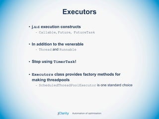 Executors
• j.u.c execution constructs
   - Callable, Future, FutureTask


• In addition to the venerable
   - Thread and Runnable


• Stop using TimerTask!


• Executors class provides factory methods for
  making threadpools
   - ScheduledThreadPoolExecutor is one standard choice
 