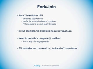 Fork/Join
• Java 7 introduces F/J
   - similar to MapReduce
   - useful for a certain class of problems
   - F/J executions are not really threads


• In our example, we subclass RecursiveAction


• Need to provide a compute() method
   - And a way of merging results


• F/J provides an invokeAll() to hand off more tasks
 