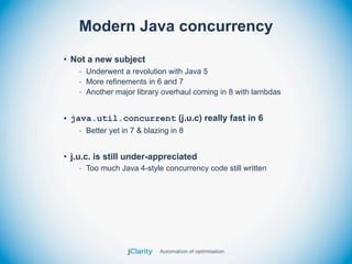 Modern Java concurrency
• Not a new subject
    - Underwent a revolution with Java 5
    - More refinements in 6 and 7
    - Another major library overhaul coming in 8 with lambdas


• java.util.concurrent (j.u.c) really fast in 6
    - Better yet in 7 & blazing in 8


• j.u.c. is still under-appreciated
    - Too much Java 4-style concurrency code still written
 