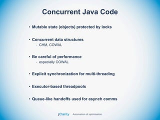 Concurrent Java Code
• Mutable state (objects) protected by locks


• Concurrent data structures
   - CHM, COWAL


• Be careful of performance
   - especially COWAL


• Explicit synchronization for multi-threading


• Executor-based threadpools


• Queue-like handoffs used for asynch comms
 