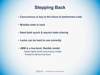 Stepping Back
• Concurrency is key to the future of performant code


• Mutable state is hard


• Need both synch & asynch state sharing


• Locks can be hard to use correctly


• JMM is a low-level, flexible model
   - Need higher-level concurrency model
   - Thread is still too low-level
 