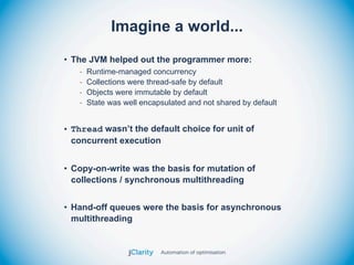 Imagine a world...
• The JVM helped out the programmer more:
   -   Runtime-managed concurrency
   -   Collections were thread-safe by default
   -   Objects were immutable by default
   -   State was well encapsulated and not shared by default


• Thread wasn’t the default choice for unit of
  concurrent execution


• Copy-on-write was the basis for mutation of
  collections / synchronous multithreading


• Hand-off queues were the basis for asynchronous
  multithreading
 