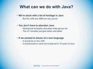 What can we do with Java?
• We’re stuck with a lot of heritage in Java
   - But the JVM and JMM are very sound


• You don’t have to abandon Java
   - Mechanical sympathy and clean code get you far
   - The JIT compiler just gets better and better


• If we wanted to dream of a new language
   - It should be on the JVM
   - It should build on what we’ve learned in 15 years of Java
 