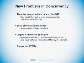 New Frontiers in Concurrency
• There are several options now on the JVM
   - New possibilities built-in to the language syntax
   - Synch and asynch models


• Scala offers an Actors model
   - And the powerful Akka framework


• Clojure is immutable by default
   - Has agents (like actors) & shared-nothing by default
   - Also has a Software Transactional Memory (STM) model


• Groovy has GPARs
 
