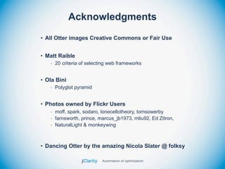 Acknowledgments
• All Otter images Creative Commons or Fair Use


• Matt Raible
   - 20 criteria of selecting web frameworks


• Ola Bini
   - Polyglot pyramid


• Photos owned by Flickr Users
   - moff, spark, sodaro, lonecellotheory, tomsowerby
   - farnsworth, prince, marcus_jb1973, mliu92, Ed Zitron,
   - NaturalLight & monkeywing



• Dancing Otter by the amazing Nicola Slater @ folksy
 