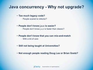 Java concurrency - Why not upgrade?
   • Too much legacy code?
      - People scared to refactor?


   • People don’t know j.u.c is easier?
      - People don’t know j.u.c is faster than classic?


   • People don’t know that you can mix-and-match
      - With a bit of care


   • Still not being taught at Universities?


   • Not enough people reading Doug Lea or Brian Goetz?
 