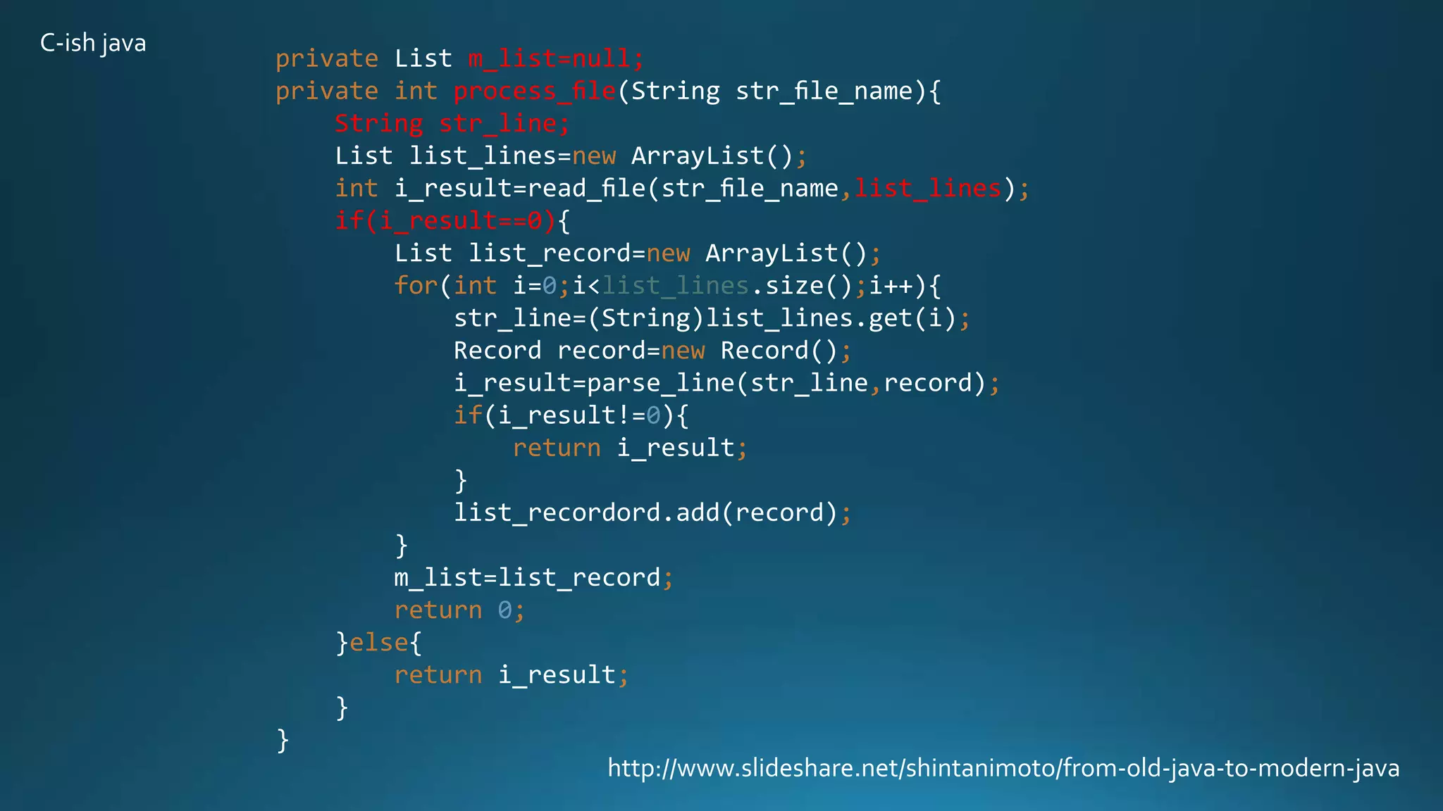 private List m_list=null;
private int process_ﬁle(String str_ﬁle_name){
String str_line;
List list_lines=new ArrayList();
int i_result=read_ﬁle(str_ﬁle_name,list_lines);
if(i_result==0){
List list_record=new ArrayList();
for(int i=0;i<list_lines.size();i++){
str_line=(String)list_lines.get(i);
Record record=new Record();
i_result=parse_line(str_line,record);
if(i_result!=0){
return i_result;
}
list_recordord.add(record);
}
m_list=list_record;
return 0;
}else{
return i_result;
}
}
http://www.slideshare.net/shintanimoto/from-old-java-to-modern-java
C-ish java
 