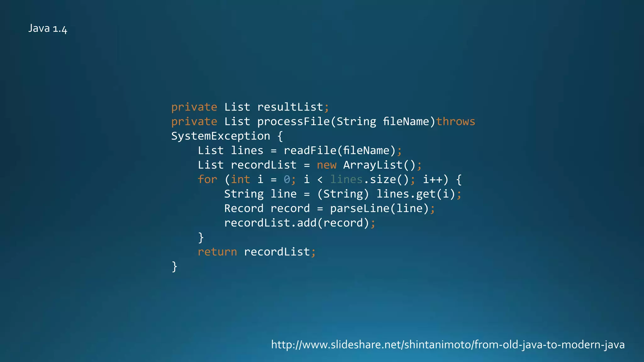 private List resultList;
private List processFile(String ﬁleName)throws
SystemException {
List lines = readFile(ﬁleName);
List recordList = new ArrayList();
for (int i = 0; i < lines.size(); i++) {
String line = (String) lines.get(i);
Record record = parseLine(line);
recordList.add(record);
}
return recordList;
}
http://www.slideshare.net/shintanimoto/from-old-java-to-modern-java
Java 1.4
 
