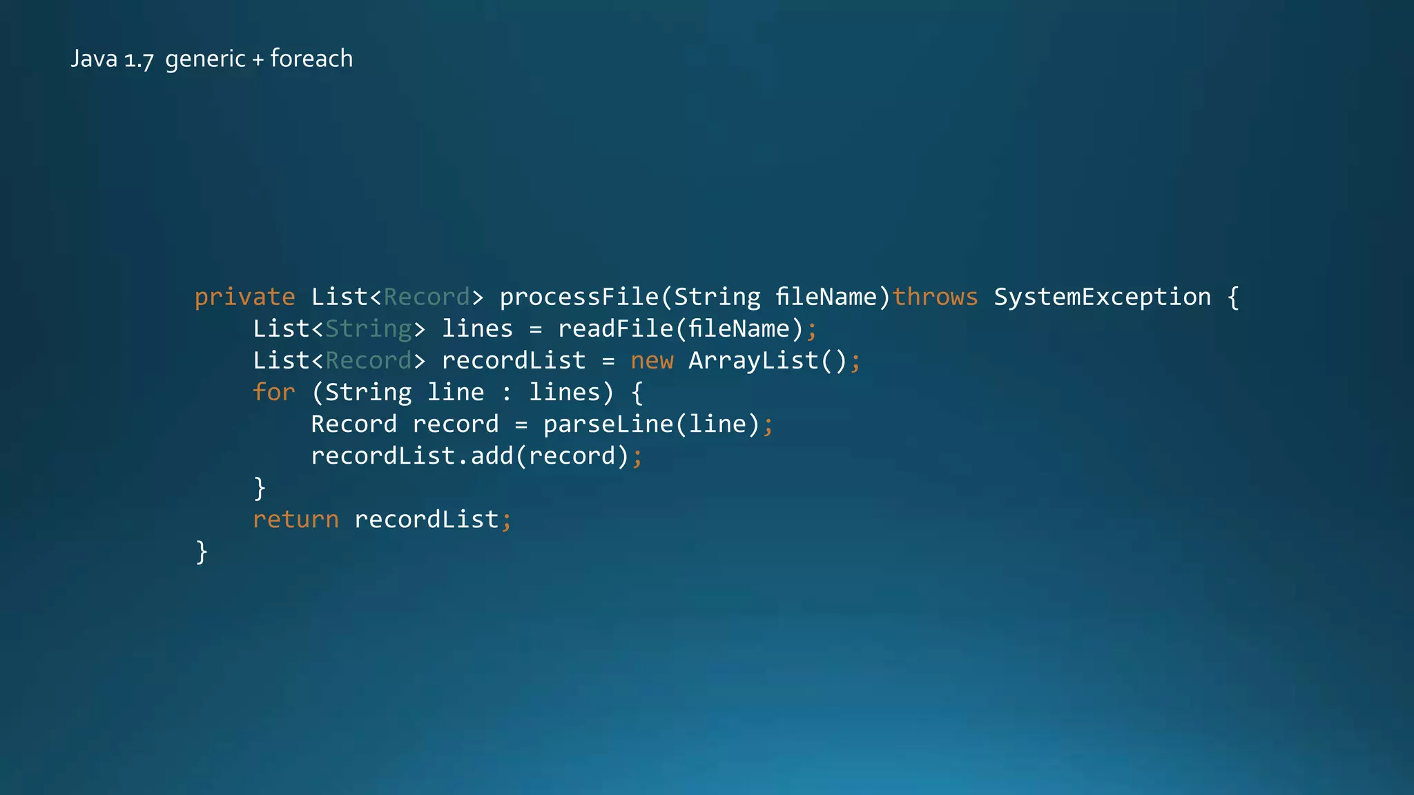 private List<Record> processFile(String ﬁleName)throws SystemException {
List<String> lines = readFile(ﬁleName);
List<Record> recordList = new ArrayList();
for (String line : lines) {
Record record = parseLine(line);
recordList.add(record);
}
return recordList;
}
Java 1.7 generic + foreach
 