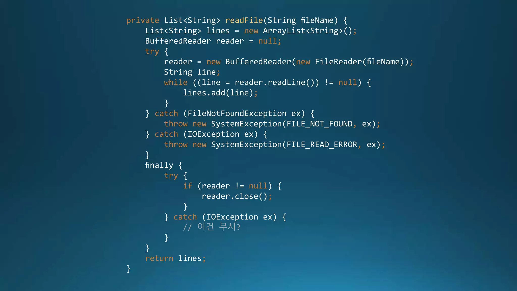 private List<String> readFile(String ﬁleName) {
List<String> lines = new ArrayList<String>();
BufferedReader reader = null;
try {
reader = new BufferedReader(new FileReader(ﬁleName));
String line;
while ((line = reader.readLine()) != null) {
lines.add(line);
}
} catch (FileNotFoundException ex) {
throw new SystemException(FILE_NOT_FOUND, ex);
} catch (IOException ex) {
throw new SystemException(FILE_READ_ERROR, ex);
}
ﬁnally {
try {
if (reader != null) {
reader.close();
}
} catch (IOException ex) {
// 이건 무시?
}
}
return lines;
}
 