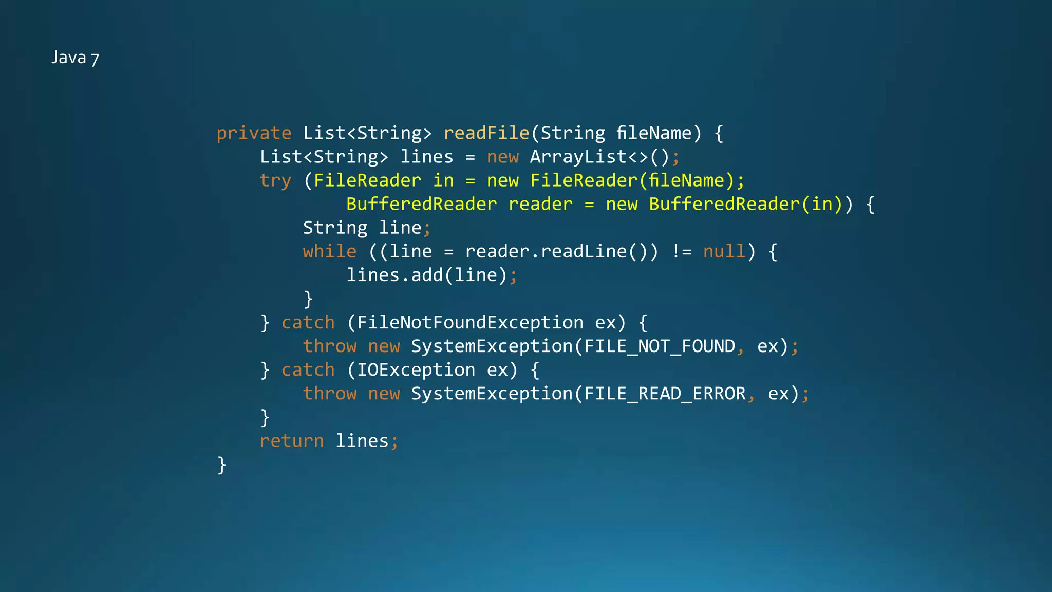 private List<String> readFile(String ﬁleName) {
List<String> lines = new ArrayList<>();
try (FileReader in = new FileReader(ﬁleName);
BufferedReader reader = new BufferedReader(in)) {
String line;
while ((line = reader.readLine()) != null) {
lines.add(line);
}
} catch (FileNotFoundException ex) {
throw new SystemException(FILE_NOT_FOUND, ex);
} catch (IOException ex) {
throw new SystemException(FILE_READ_ERROR, ex);
}
return lines;
}
Java 7
 