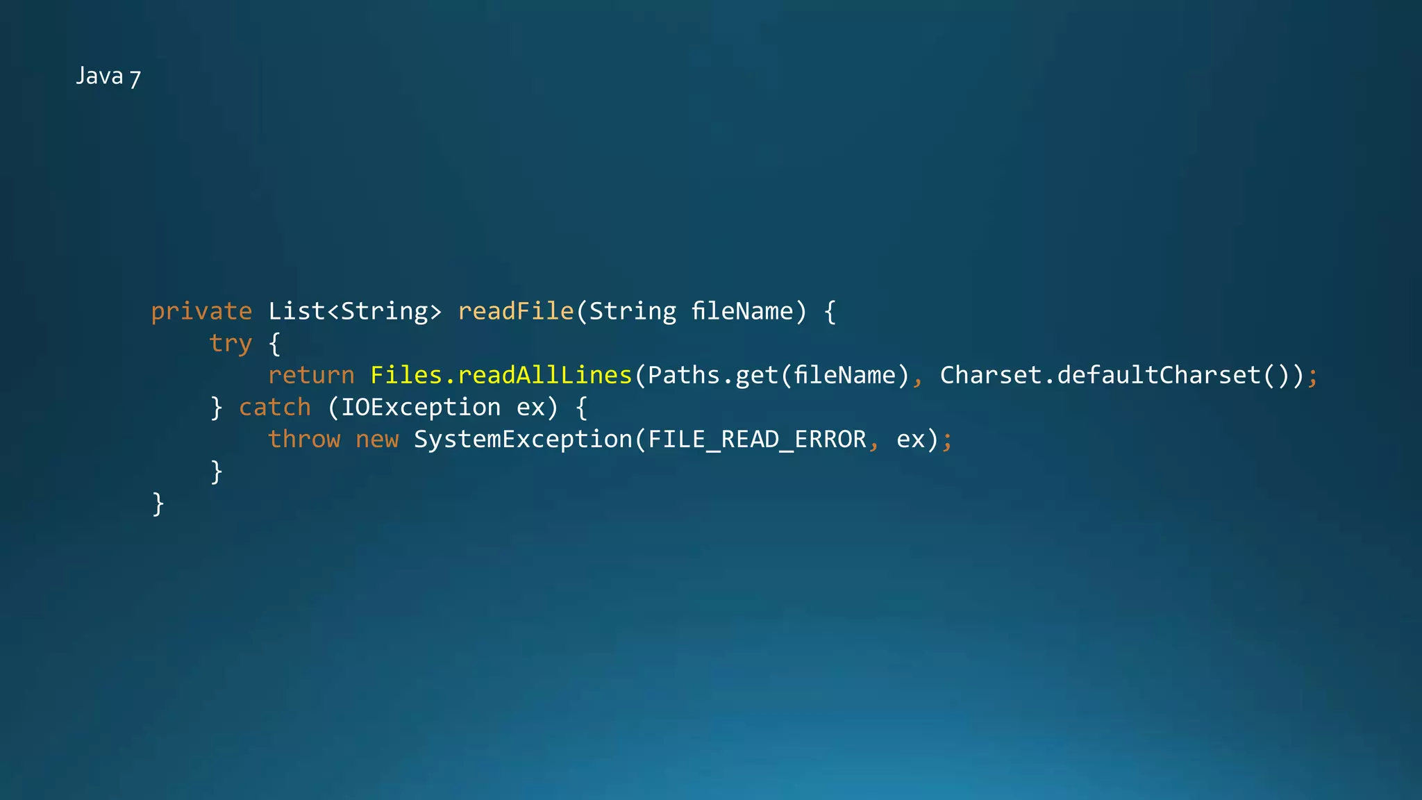 private List<String> readFile(String ﬁleName) {
try {
return Files.readAllLines(Paths.get(ﬁleName), Charset.defaultCharset());
} catch (IOException ex) {
throw new SystemException(FILE_READ_ERROR, ex);
}
}
Java 7
 