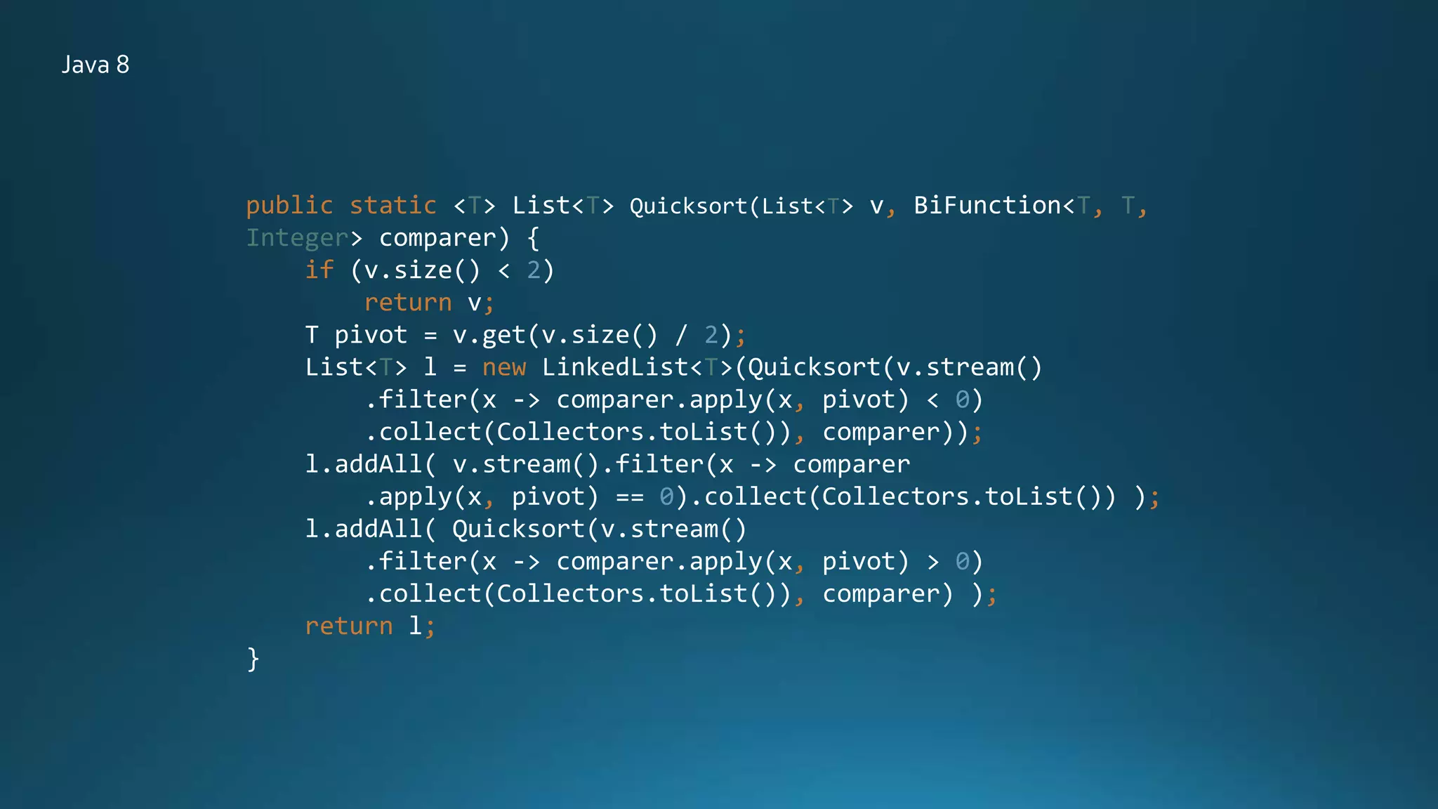public static <T> List<T> Quicksort(List<T> v, BiFunction<T, T,
Integer> comparer) {
if (v.size() < 2)
return v;
T pivot = v.get(v.size() / 2);
List<T> l = new LinkedList<T>(Quicksort(v.stream()
.filter(x -> comparer.apply(x, pivot) < 0)
.collect(Collectors.toList()), comparer));
l.addAll( v.stream().filter(x -> comparer
.apply(x, pivot) == 0).collect(Collectors.toList()) );
l.addAll( Quicksort(v.stream()
.filter(x -> comparer.apply(x, pivot) > 0)
.collect(Collectors.toList()), comparer) );
return l;
}
Java 8
 