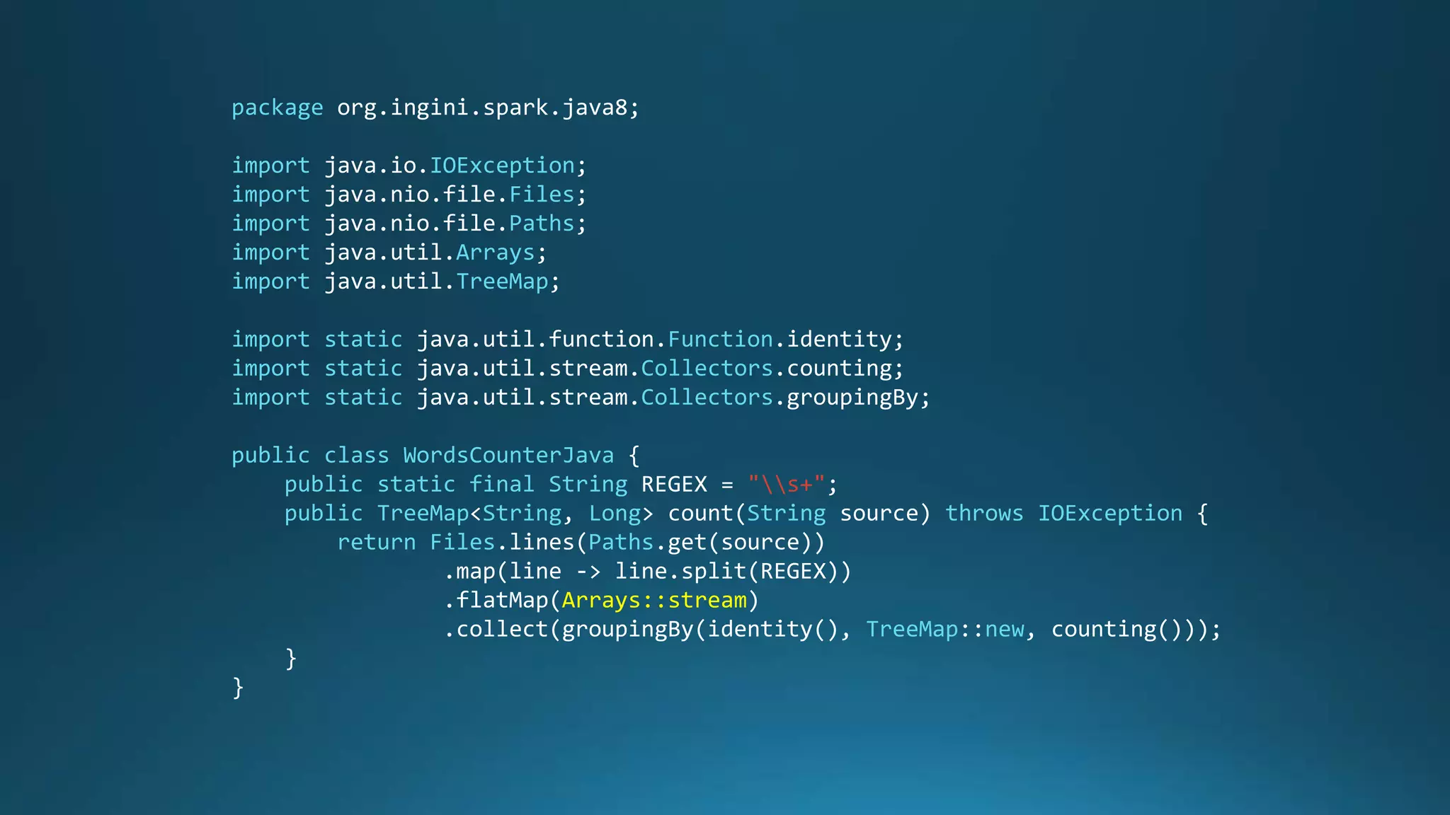 package org.ingini.spark.java8;
import java.io.IOException;
import java.nio.file.Files;
import java.nio.file.Paths;
import java.util.Arrays;
import java.util.TreeMap;
import static java.util.function.Function.identity;
import static java.util.stream.Collectors.counting;
import static java.util.stream.Collectors.groupingBy;
public class WordsCounterJava {
public static final String REGEX = "s+";
public TreeMap<String, Long> count(String source) throws IOException {
return Files.lines(Paths.get(source))
.map(line -> line.split(REGEX))
.flatMap(Arrays::stream)
.collect(groupingBy(identity(), TreeMap::new, counting()));
}
}
 