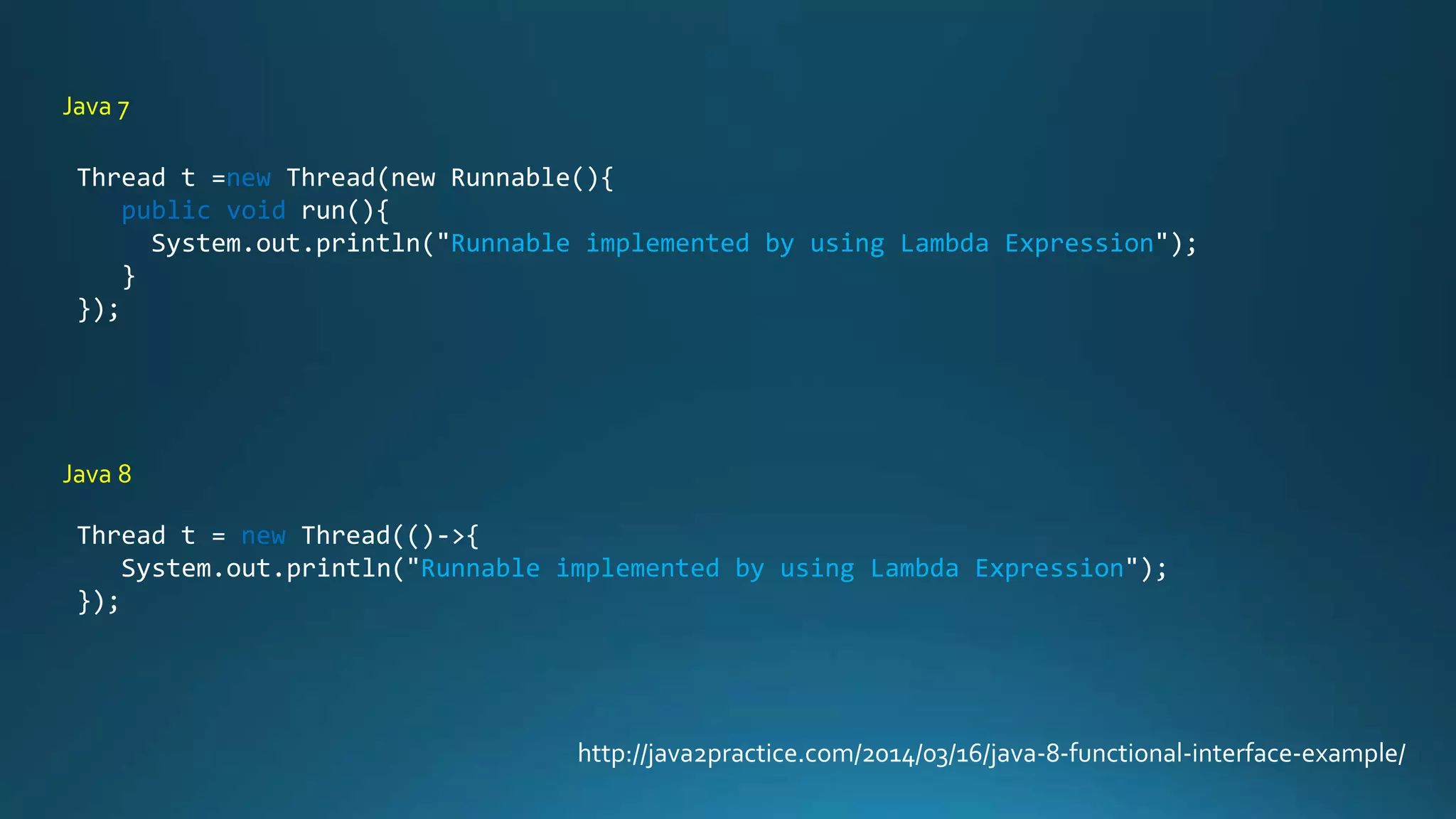 http://java2practice.com/2014/03/16/java-8-functional-interface-example/
Thread t =new Thread(new Runnable(){
public void run(){
System.out.println("Runnable implemented by using Lambda Expression");
}
});
Thread t = new Thread(()->{
System.out.println("Runnable implemented by using Lambda Expression");
});
Java 7
Java 8
 