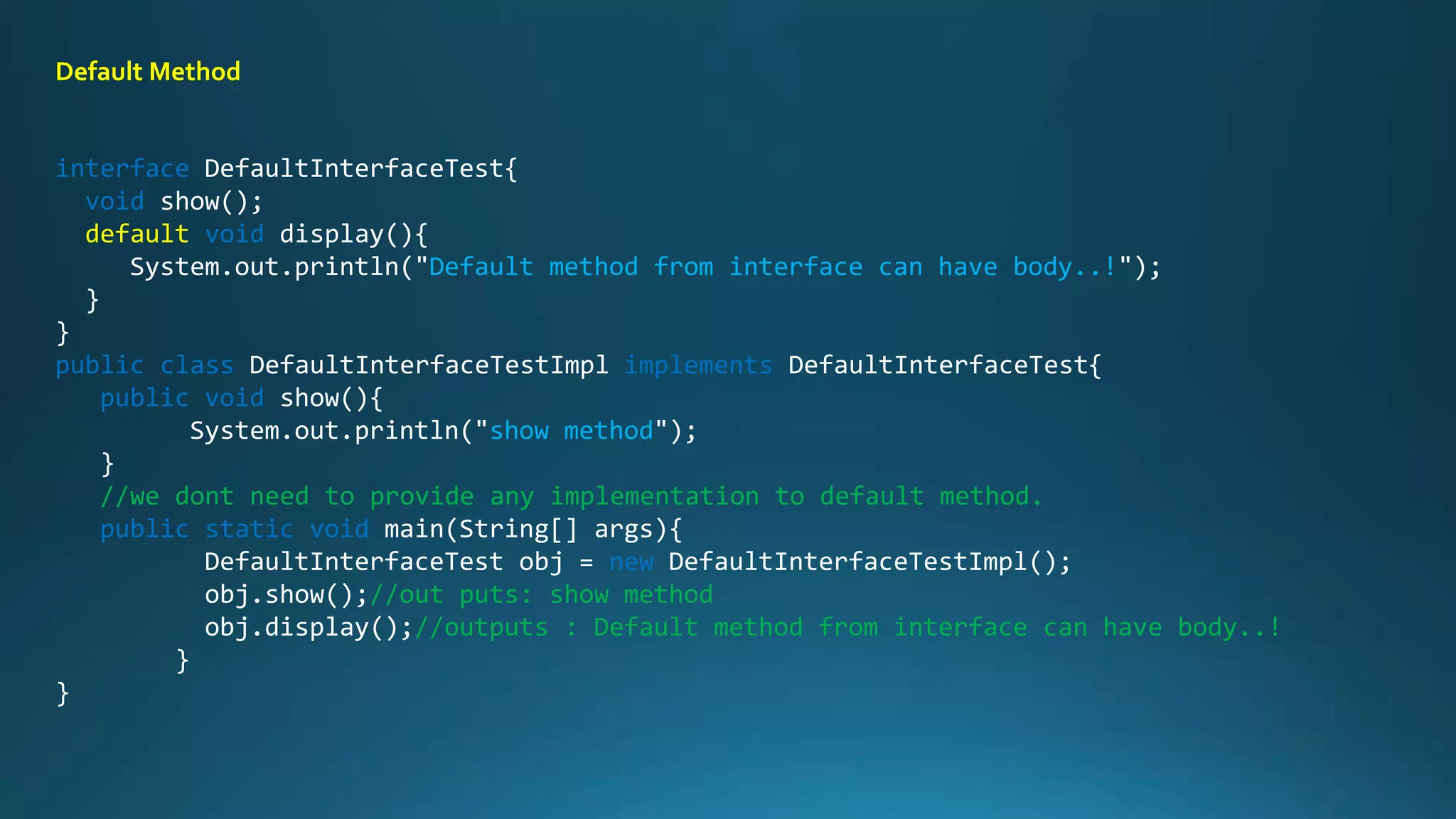 interface DefaultInterfaceTest{
void show();
default void display(){
System.out.println("Default method from interface can have body..!");
}
}
public class DefaultInterfaceTestImpl implements DefaultInterfaceTest{
public void show(){
System.out.println("show method");
}
//we dont need to provide any implementation to default method.
public static void main(String[] args){
DefaultInterfaceTest obj = new DefaultInterfaceTestImpl();
obj.show();//out puts: show method
obj.display();//outputs : Default method from interface can have body..!
}
}
Default Method
 