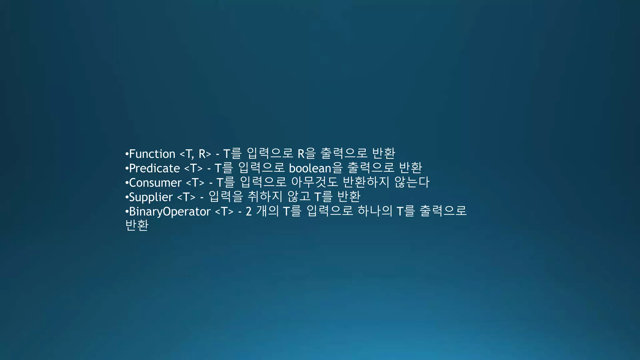 •Function <T, R> - T를 입력으로 R을 출력으로 반환
•Predicate <T> - T를 입력으로 boolean을 출력으로 반환
•Consumer <T> - T를 입력으로 아무것도 반환하지 않는다
•Supplier <T> - 입력을 취하지 않고 T를 반환
•BinaryOperator <T> - 2 개의 T를 입력으로 하나의 T를 출력으로
반환
 