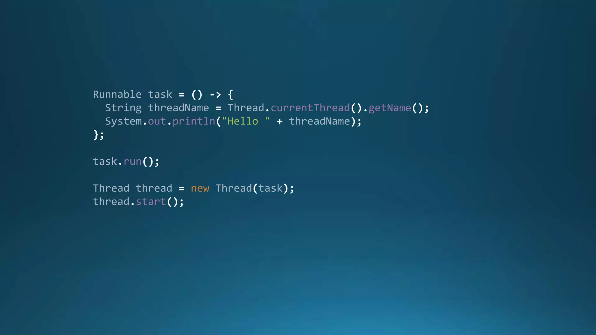 Runnable task = () -> {
String threadName = Thread.currentThread().getName();
System.out.println("Hello " + threadName);
};
task.run();
Thread thread = new Thread(task);
thread.start();
 