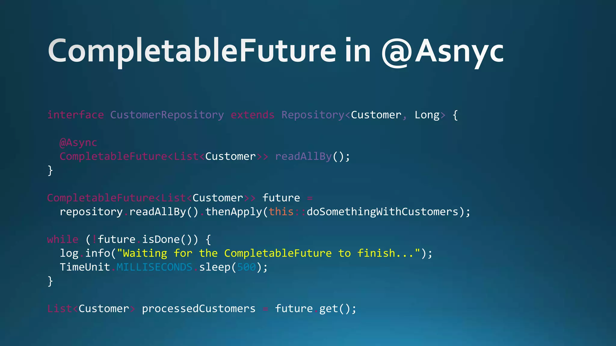 interface CustomerRepository extends Repository<Customer, Long> {
@Async
CompletableFuture<List<Customer>> readAllBy();
}
CompletableFuture<List<Customer>> future =
repository.readAllBy().thenApply(this::doSomethingWithCustomers);
while (!future.isDone()) {
log.info("Waiting for the CompletableFuture to finish...");
TimeUnit.MILLISECONDS.sleep(500);
}
List<Customer> processedCustomers = future.get();
 
