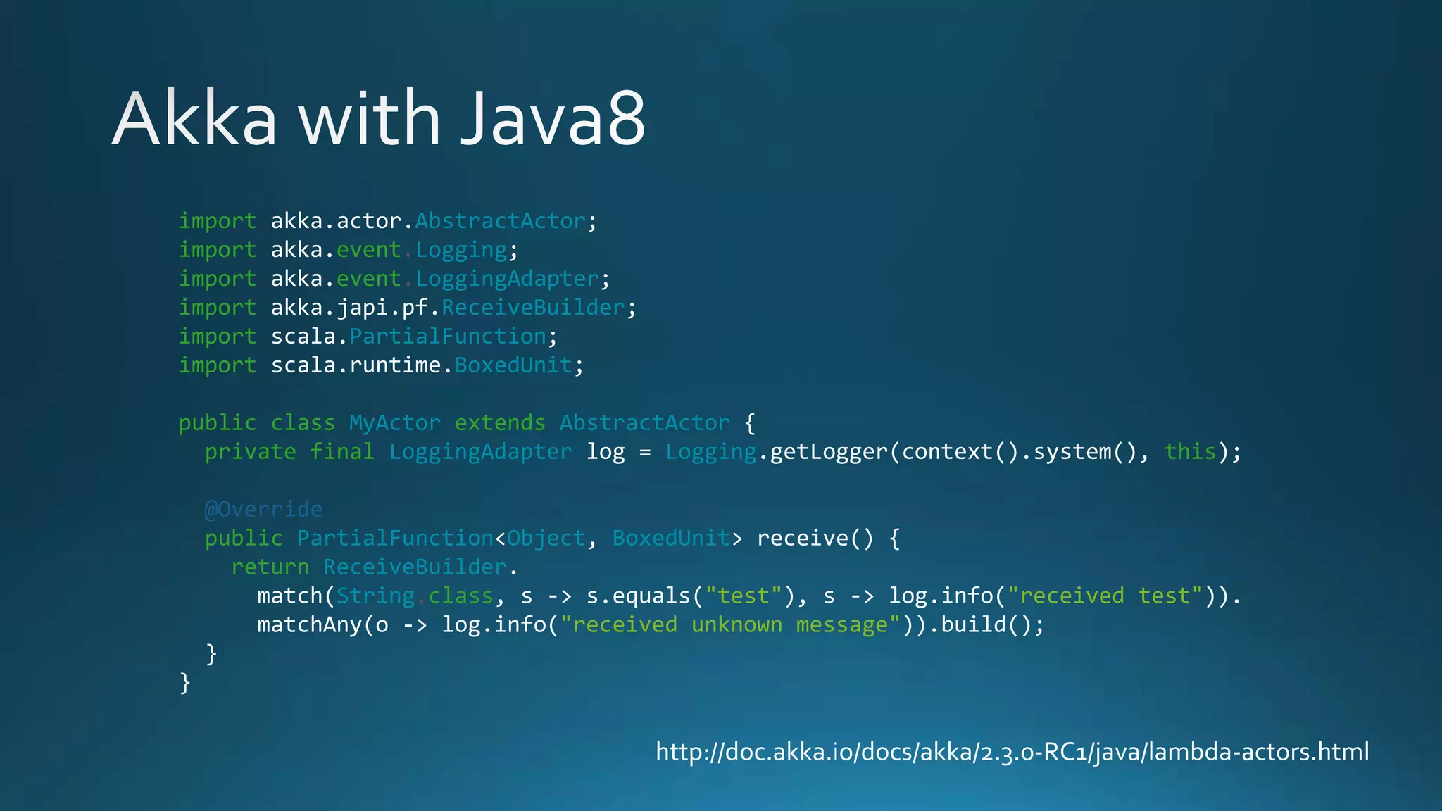 http://doc.akka.io/docs/akka/2.3.0-RC1/java/lambda-actors.html
import akka.actor.AbstractActor;
import akka.event.Logging;
import akka.event.LoggingAdapter;
import akka.japi.pf.ReceiveBuilder;
import scala.PartialFunction;
import scala.runtime.BoxedUnit;
public class MyActor extends AbstractActor {
private final LoggingAdapter log = Logging.getLogger(context().system(), this);
@Override
public PartialFunction<Object, BoxedUnit> receive() {
return ReceiveBuilder.
match(String.class, s -> s.equals("test"), s -> log.info("received test")).
matchAny(o -> log.info("received unknown message")).build();
}
}
 