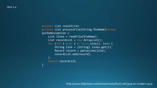 private List resultList;
private List processFile(String ﬁleName)throws
SystemException {
List lines = readFile(ﬁleName);
List recordList = new ArrayList();
for (int i = 0; i < lines.size(); i++) {
String line = (String) lines.get(i);
Record record = parseLine(line);
recordList.add(record);
}
return recordList;
}
http://www.slideshare.net/shintanimoto/from-old-java-to-modern-java
Java 1.4
 