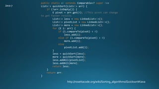 public static <E extends Comparable<? super E>>
List<E> quickSort(List<E> arr) {
if (!arr.isEmpty()) {
E pivot = arr.get(0); //This pivot can change
to get faster results
List<E> less = new LinkedList<E>();
List<E> pivotList = new LinkedList<E>();
List<E> more = new LinkedList<E>();
for (E i: arr) {
if (i.compareTo(pivot) < 0)
less.add(i);
else if (i.compareTo(pivot) > 0)
more.add(i);
else
pivotList.add(i);
}
less = quickSort(less);
more = quickSort(more);
less.addAll(pivotList);
less.addAll(more);
return less;
}
return arr;
}
http://rosettacode.org/wiki/Sorting_algorithms/Quicksort#Java
Java 7
 