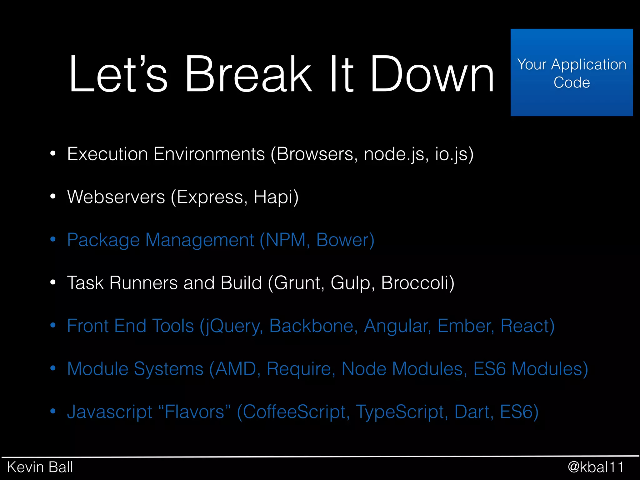 Kevin Ball @kbal11
Let’s Break It Down
• Execution Environments (Browsers, node.js, io.js)
• Webservers (Express, Hapi)
• Package Management (NPM, Bower)
• Task Runners and Build (Grunt, Gulp, Broccoli)
• Front End Tools (jQuery, Backbone, Angular, Ember, React)
• Module Systems (AMD, Require, Node Modules, ES6 Modules)
• Javascript “Flavors” (CoffeeScript, TypeScript, Dart, ES6)
Your Application
Code
 