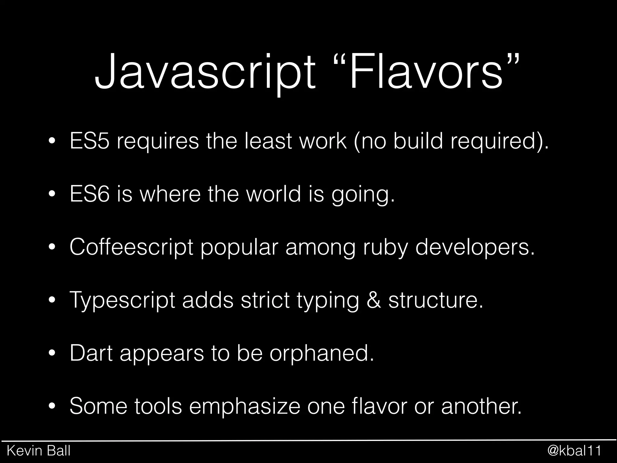 Kevin Ball @kbal11
Javascript “Flavors”
• ES5 requires the least work (no build required).
• ES6 is where the world is going.
• Coffeescript popular among ruby developers.
• Typescript adds strict typing & structure.
• Dart appears to be orphaned.
• Some tools emphasize one ﬂavor or another.
 